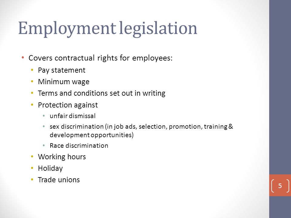 Employment legislation Covers contractual rights for employees: Pay statement Minimum wage Terms and conditions set out in writing Protection against unfair dismissal sex discrimination (in job ads, selection, promotion, training & development opportunities) Race discrimination Working hours Holiday Trade unions 5