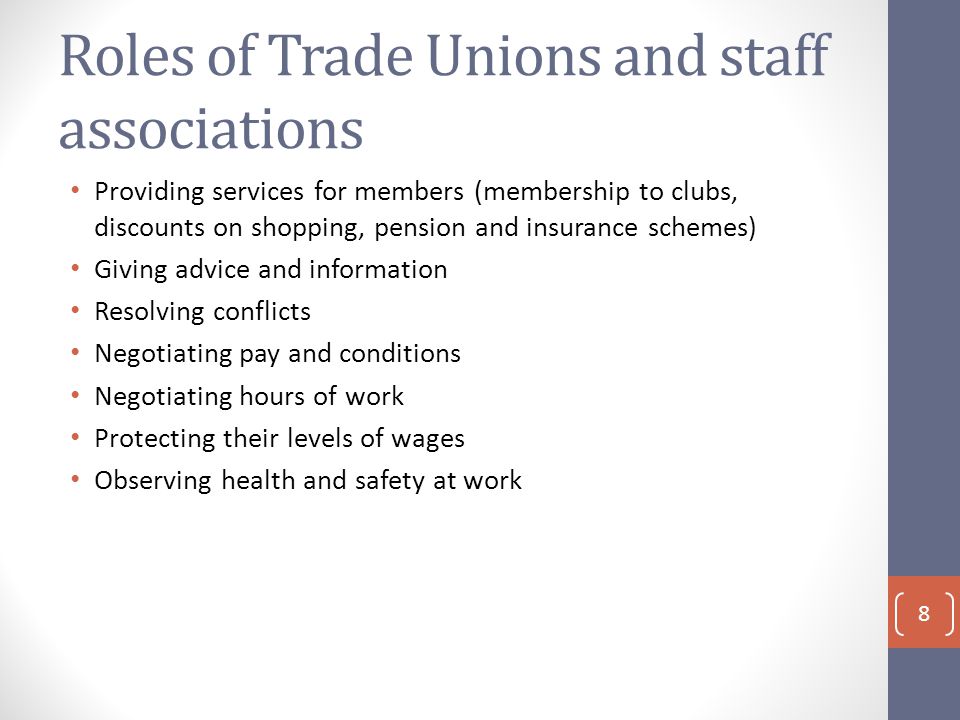 Roles of Trade Unions and staff associations Providing services for members (membership to clubs, discounts on shopping, pension and insurance schemes) Giving advice and information Resolving conflicts Negotiating pay and conditions Negotiating hours of work Protecting their levels of wages Observing health and safety at work 8
