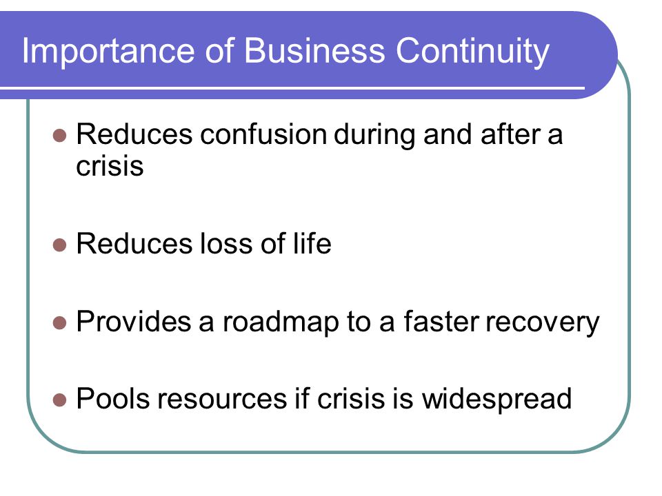 Importance of Business Continuity Reduces confusion during and after a crisis Reduces loss of life Provides a roadmap to a faster recovery Pools resources if crisis is widespread