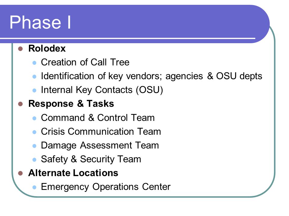 Phase I Rolodex Creation of Call Tree Identification of key vendors; agencies & OSU depts Internal Key Contacts (OSU) Response & Tasks Command & Control Team Crisis Communication Team Damage Assessment Team Safety & Security Team Alternate Locations Emergency Operations Center