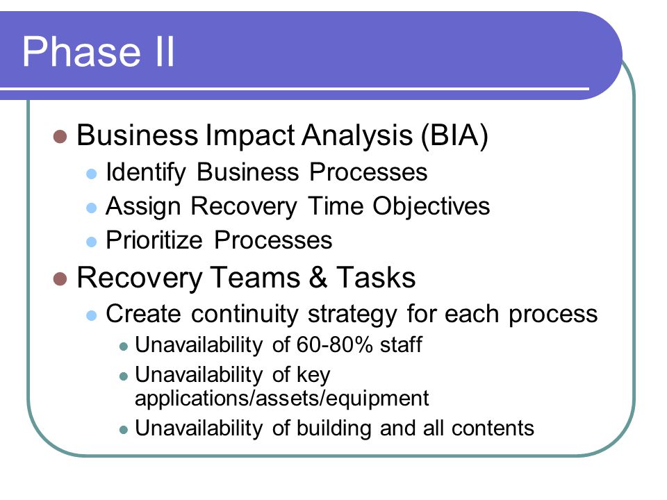 Phase II Business Impact Analysis (BIA) Identify Business Processes Assign Recovery Time Objectives Prioritize Processes Recovery Teams & Tasks Create continuity strategy for each process Unavailability of 60-80% staff Unavailability of key applications/assets/equipment Unavailability of building and all contents