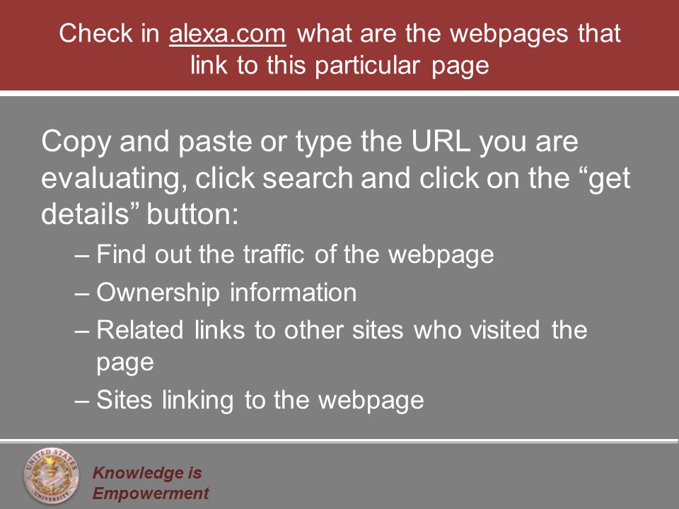 Knowledge is Empowerment Check in alexa.com what are the webpages that link to this particular page Copy and paste or type the URL you are evaluating, click search and click on the get details button: –Find out the traffic of the webpage –Ownership information –Related links to other sites who visited the page –Sites linking to the webpage