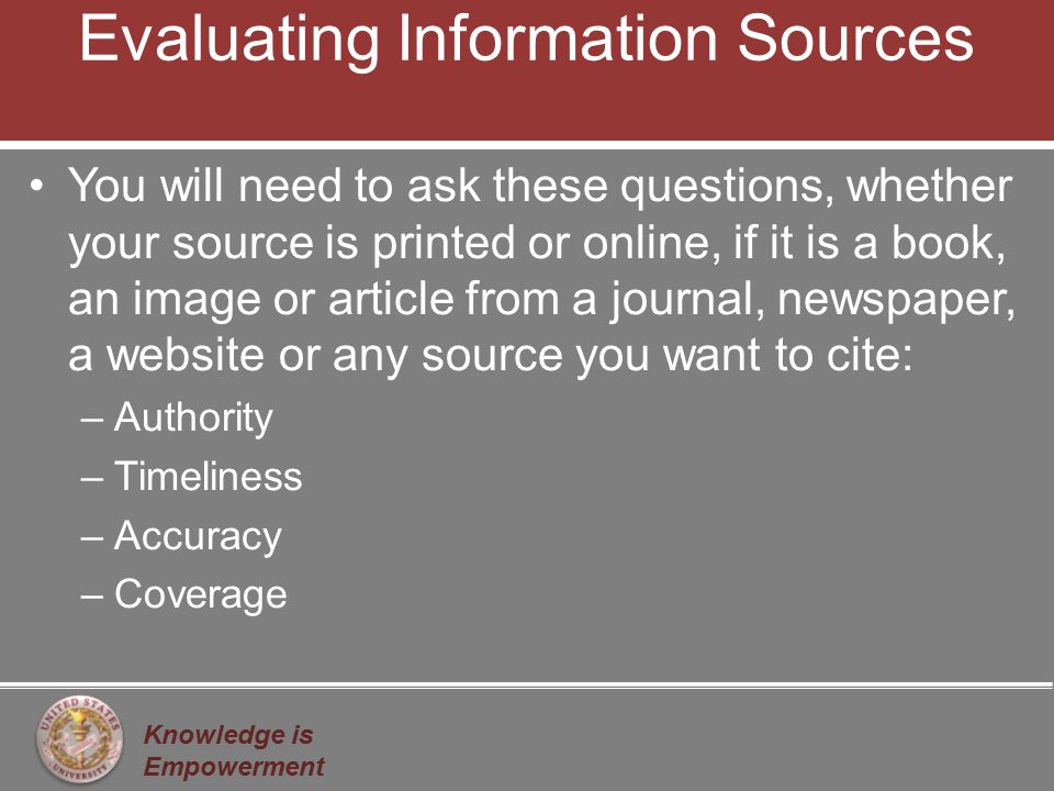 Knowledge is Empowerment Evaluating Information Sources You will need to ask these questions, whether your source is printed or online, if it is a book, an image or article from a journal, newspaper, a website or any source you want to cite: –Authority –Timeliness –Accuracy –Coverage