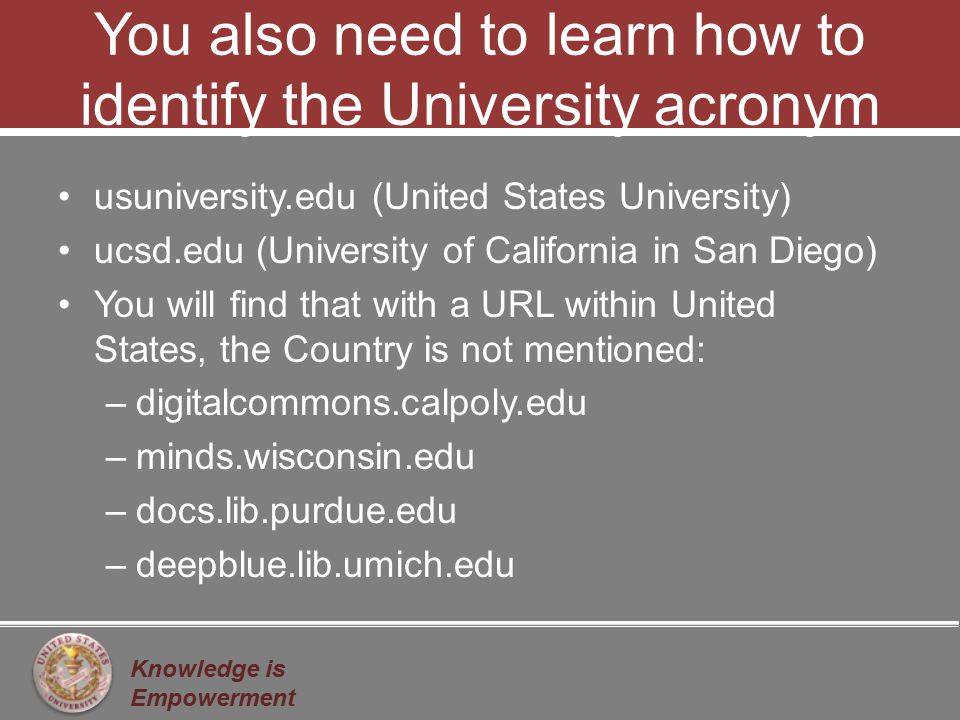Knowledge is Empowerment You also need to learn how to identify the University acronym usuniversity.edu (United States University) ucsd.edu (University of California in San Diego) You will find that with a URL within United States, the Country is not mentioned: –digitalcommons.calpoly.edu –minds.wisconsin.edu –docs.lib.purdue.edu –deepblue.lib.umich.edu