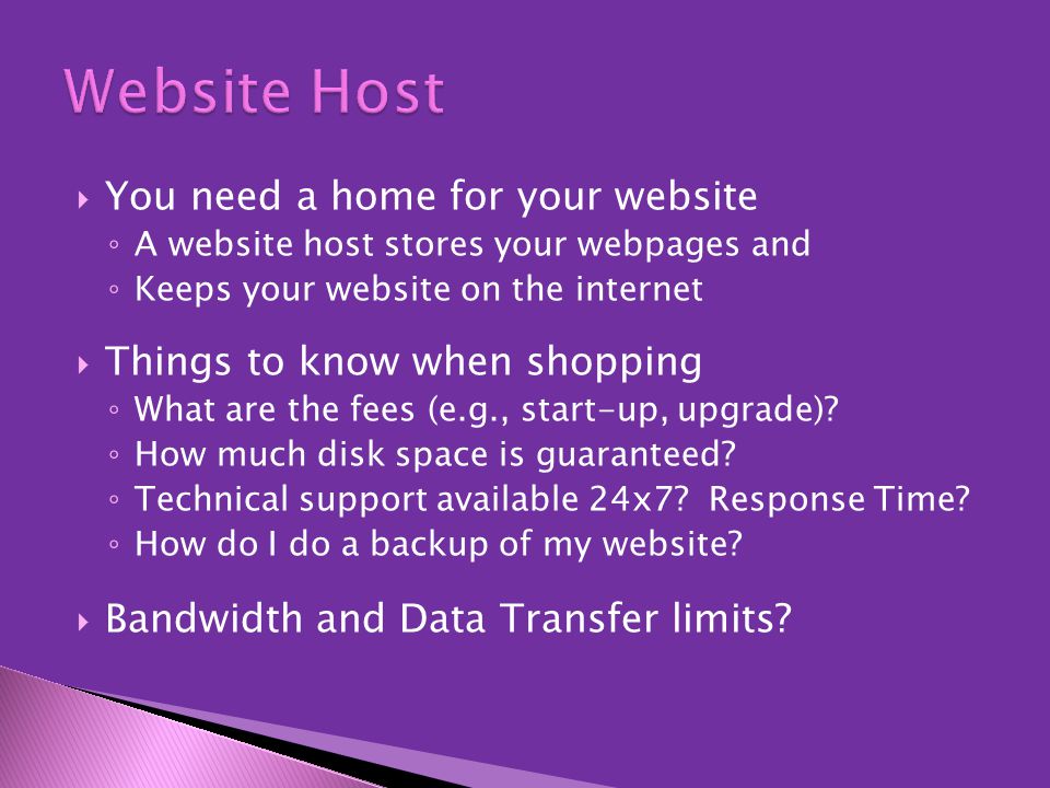  You need a home for your website ◦ A website host stores your webpages and ◦ Keeps your website on the internet  Things to know when shopping ◦ What are the fees (e.g., start-up, upgrade).