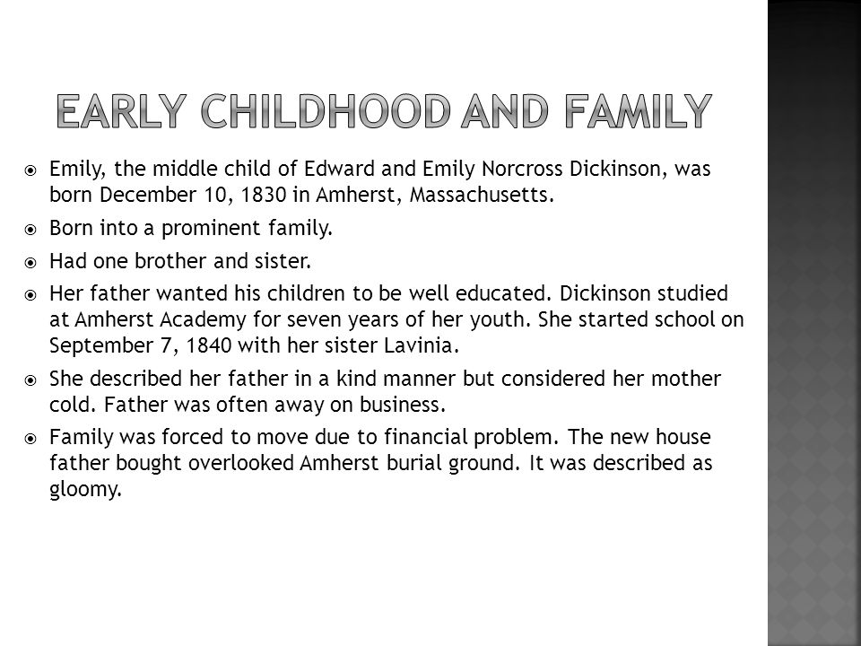  Emily, the middle child of Edward and Emily Norcross Dickinson, was born December 10, 1830 in Amherst, Massachusetts.