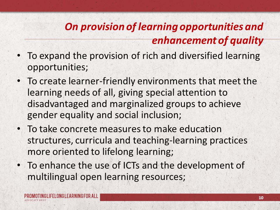 On provision of learning opportunities and enhancement of quality To expand the provision of rich and diversified learning opportunities; To create learner-friendly environments that meet the learning needs of all, giving special attention to disadvantaged and marginalized groups to achieve gender equality and social inclusion; To take concrete measures to make education structures, curricula and teaching-learning practices more oriented to lifelong learning; To enhance the use of ICTs and the development of multilingual open learning resources; 10