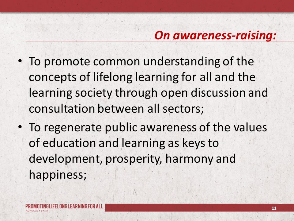 On awareness-raising: To promote common understanding of the concepts of lifelong learning for all and the learning society through open discussion and consultation between all sectors; To regenerate public awareness of the values of education and learning as keys to development, prosperity, harmony and happiness; 11