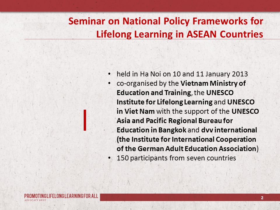 Seminar on National Policy Frameworks for Lifelong Learning in ASEAN Countries 2 held in Ha Noi on 10 and 11 January 2013 co-organised by the Vietnam Ministry of Education and Training, the UNESCO Institute for Lifelong Learning and UNESCO in Viet Nam with the support of the UNESCO Asia and Pacific Regional Bureau for Education in Bangkok and dvv international (the Institute for International Cooperation of the German Adult Education Association) 150 participants from seven countries