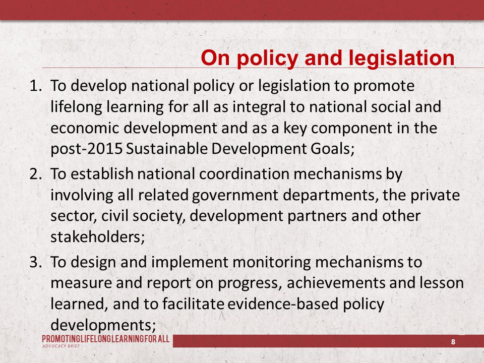 On policy and legislation 1.To develop national policy or legislation to promote lifelong learning for all as integral to national social and economic development and as a key component in the post-2015 Sustainable Development Goals; 2.To establish national coordination mechanisms by involving all related government departments, the private sector, civil society, development partners and other stakeholders; 3.To design and implement monitoring mechanisms to measure and report on progress, achievements and lesson learned, and to facilitate evidence-based policy developments; 8