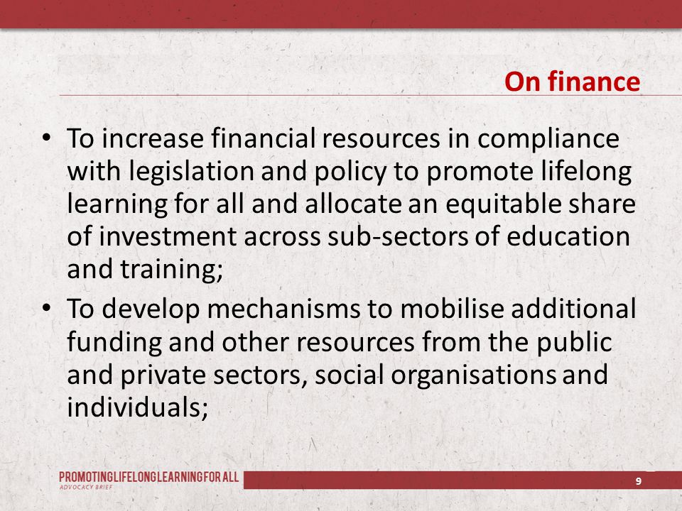 On finance To increase financial resources in compliance with legislation and policy to promote lifelong learning for all and allocate an equitable share of investment across sub-sectors of education and training; To develop mechanisms to mobilise additional funding and other resources from the public and private sectors, social organisations and individuals; 9