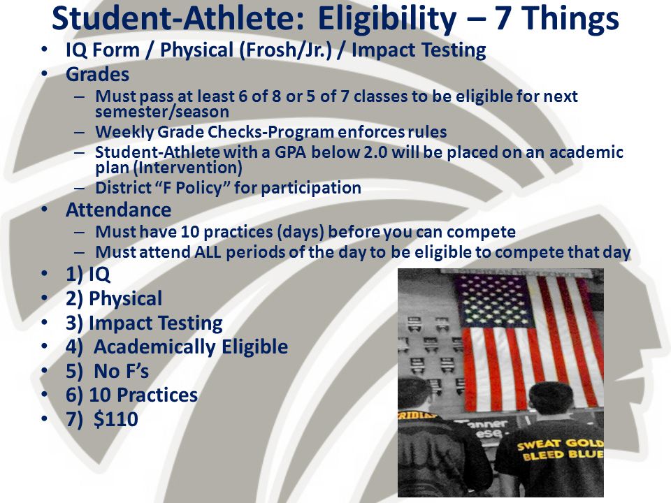 Student-Athlete: Eligibility – 7 Things IQ Form / Physical (Frosh/Jr.) / Impact Testing Grades – Must pass at least 6 of 8 or 5 of 7 classes to be eligible for next semester/season – Weekly Grade Checks-Program enforces rules – Student-Athlete with a GPA below 2.0 will be placed on an academic plan (Intervention) – District F Policy for participation Attendance – Must have 10 practices (days) before you can compete – Must attend ALL periods of the day to be eligible to compete that day 1) IQ 2) Physical 3) Impact Testing 4) Academically Eligible 5) No F’s 6) 10 Practices 7) $110