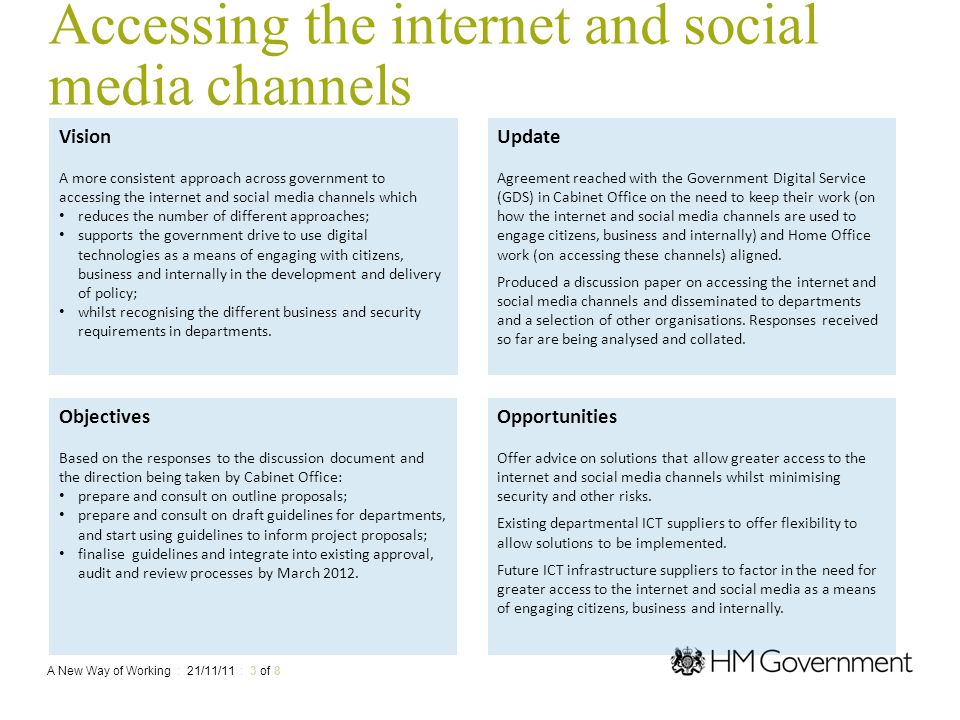 Accessing the internet and social media channels Vision A more consistent approach across government to accessing the internet and social media channels which reduces the number of different approaches; supports the government drive to use digital technologies as a means of engaging with citizens, business and internally in the development and delivery of policy; whilst recognising the different business and security requirements in departments.