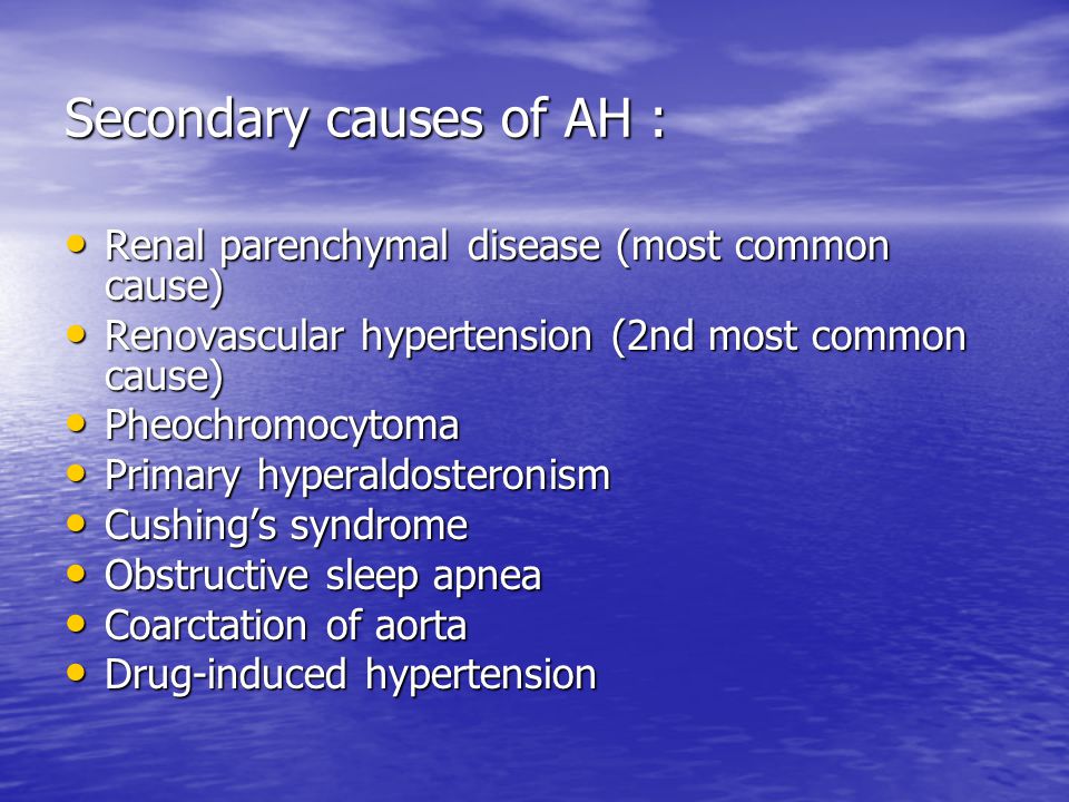Secondary causes of AH : Renal parenchymal disease (most common cause) Renal parenchymal disease (most common cause) Renovascular hypertension (2nd most common cause) Renovascular hypertension (2nd most common cause) Pheochromocytoma Pheochromocytoma Primary hyperaldosteronism Primary hyperaldosteronism Cushing’s syndrome Cushing’s syndrome Obstructive sleep apnea Obstructive sleep apnea Coarctation of aorta Coarctation of aorta Drug-induced hypertension Drug-induced hypertension