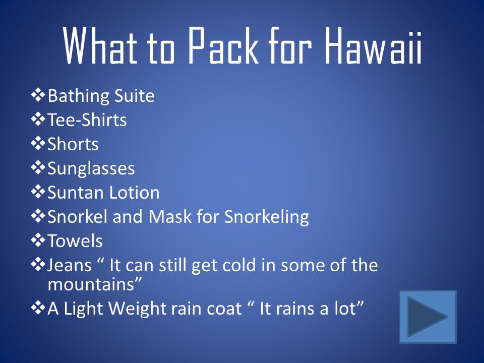 What to Pack for Hawaii  Bathing Suite  Tee-Shirts  Shorts  Sunglasses  Suntan Lotion  Snorkel and Mask for Snorkeling  Towels  Jeans It can still get cold in some of the mountains  A Light Weight rain coat It rains a lot
