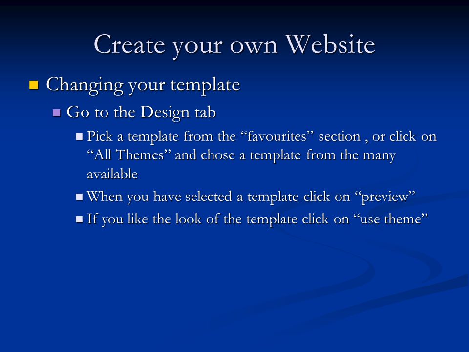 Create your own Website Changing your template Changing your template Go to the Design tab Go to the Design tab Pick a template from the favourites section, or click on All Themes and chose a template from the many available Pick a template from the favourites section, or click on All Themes and chose a template from the many available When you have selected a template click on preview When you have selected a template click on preview If you like the look of the template click on use theme If you like the look of the template click on use theme