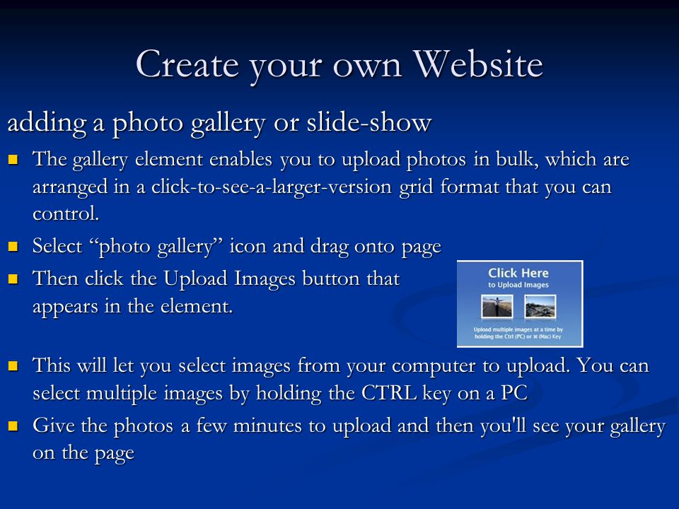 Create your own Website adding a photo gallery or slide-show The gallery element enables you to upload photos in bulk, which are arranged in a click-to-see-a-larger-version grid format that you can control.
