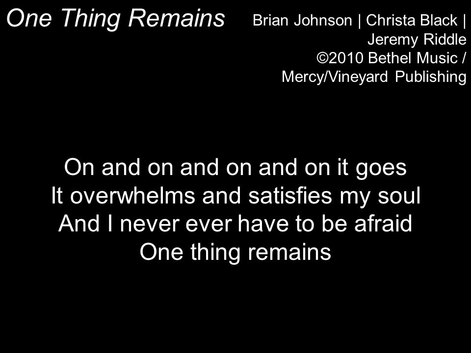 One Thing Remains Brian Johnson | Christa Black | Jeremy Riddle ©2010 Bethel Music / Mercy/Vineyard Publishing On and on and on and on it goes It overwhelms and satisfies my soul And I never ever have to be afraid One thing remains