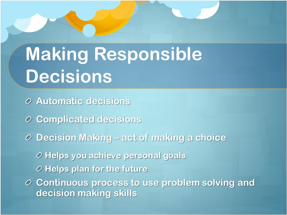 Making Responsible Decisions Automatic decisions Complicated decisions Decision Making – act of making a choice Helps you achieve personal goals Helps plan for the future Continuous process to use problem solving and decision making skills