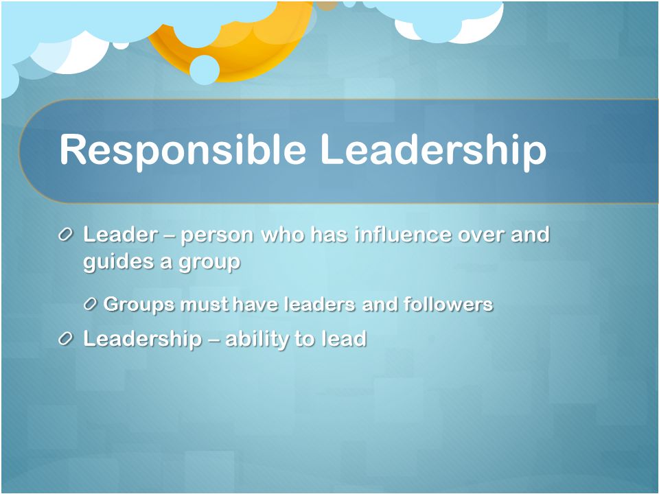 Responsible Leadership Leader – person who has influence over and guides a group Groups must have leaders and followers Leadership – ability to lead