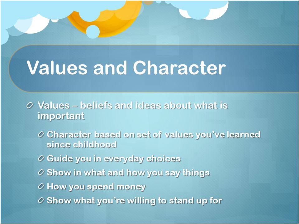Values and Character Values – beliefs and ideas about what is important Character based on set of values you’ve learned since childhood Guide you in everyday choices Show in what and how you say things How you spend money Show what you’re willing to stand up for