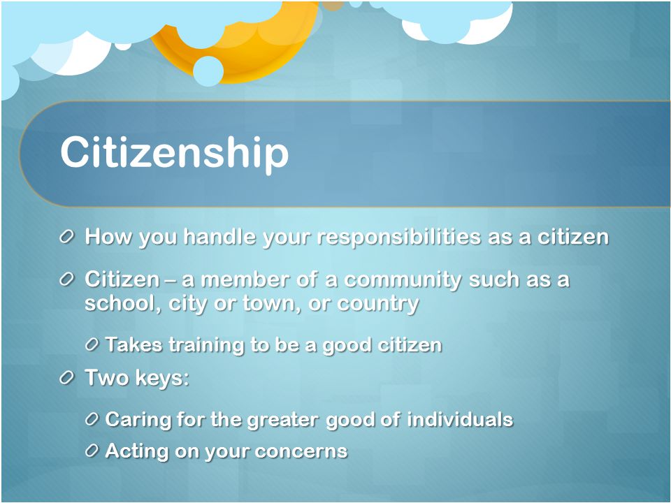 Citizenship How you handle your responsibilities as a citizen Citizen – a member of a community such as a school, city or town, or country Takes training to be a good citizen Two keys: Caring for the greater good of individuals Acting on your concerns