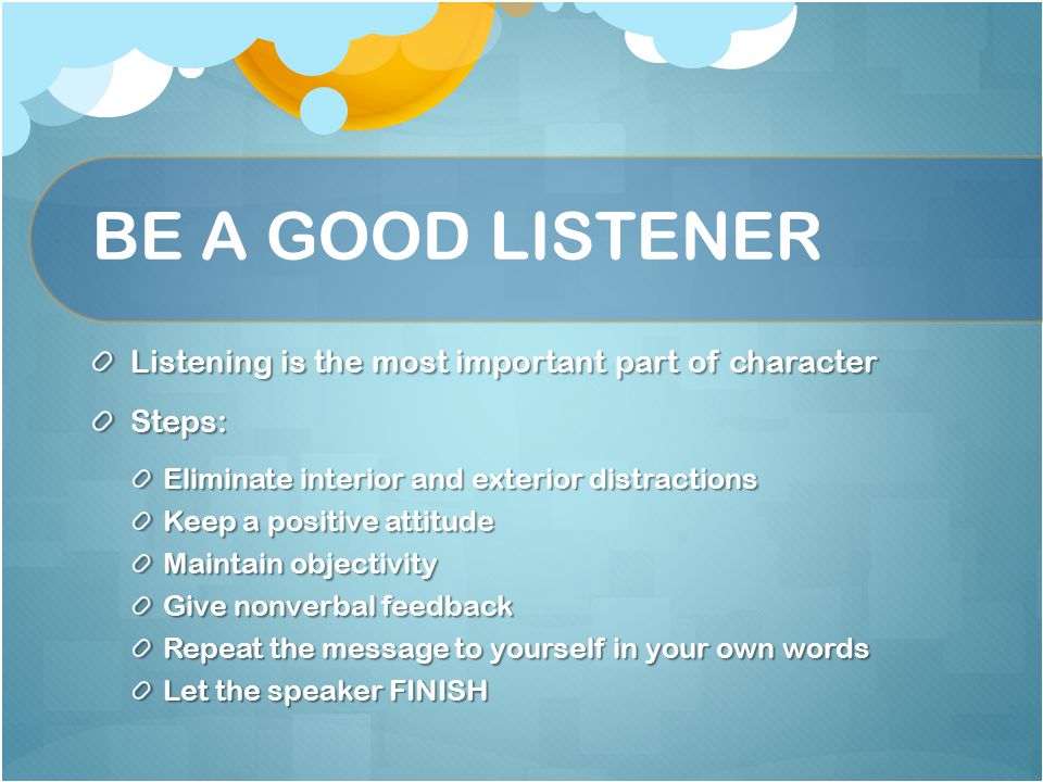 BE A GOOD LISTENER Listening is the most important part of character Steps: Eliminate interior and exterior distractions Keep a positive attitude Maintain objectivity Give nonverbal feedback Repeat the message to yourself in your own words Let the speaker FINISH