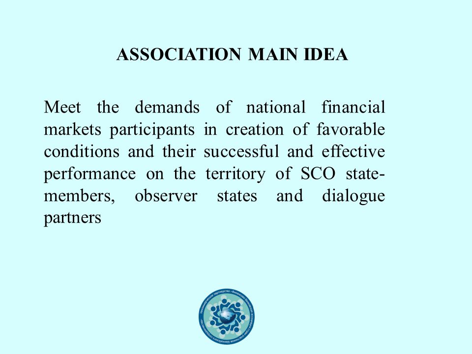 ASSOCIATION MAIN IDEA Meet the demands of national financial markets participants in creation of favorable conditions and their successful and effective performance on the territory of SCO state- members, observer states and dialogue partners