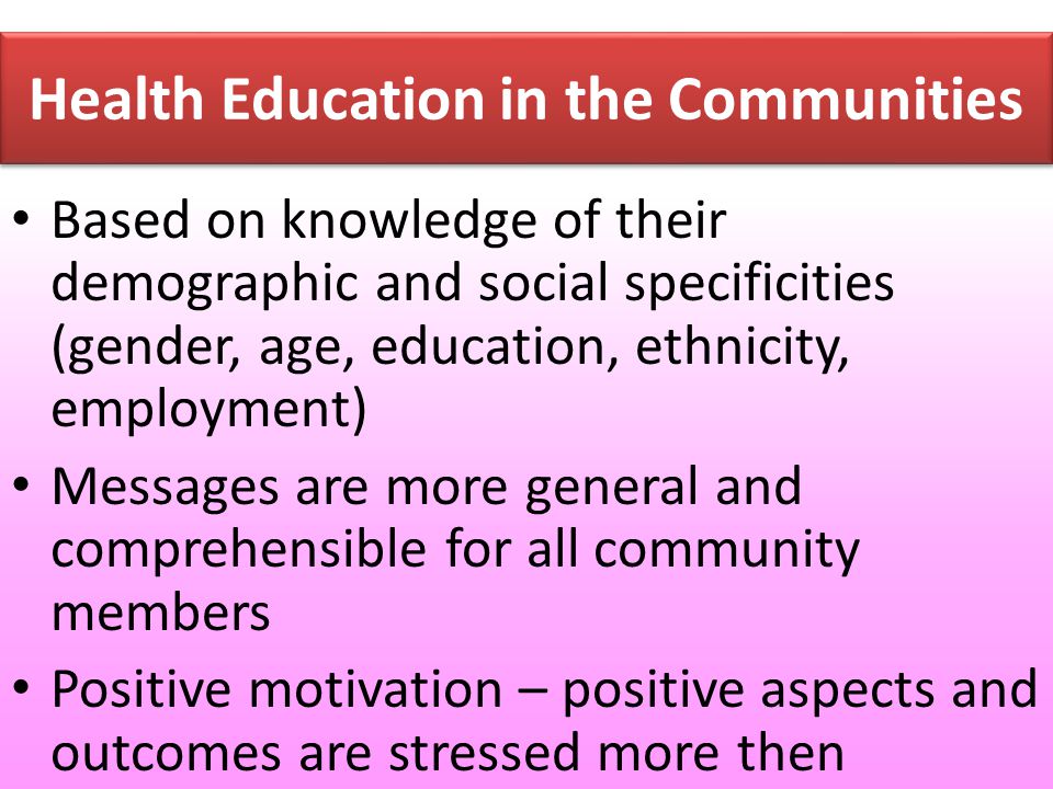 Health Education in the Communities Based on knowledge of their demographic and social specificities (gender, age, education, ethnicity, employment) Messages are more general and comprehensible for all community members Positive motivation – positive aspects and outcomes are stressed more then negative ones