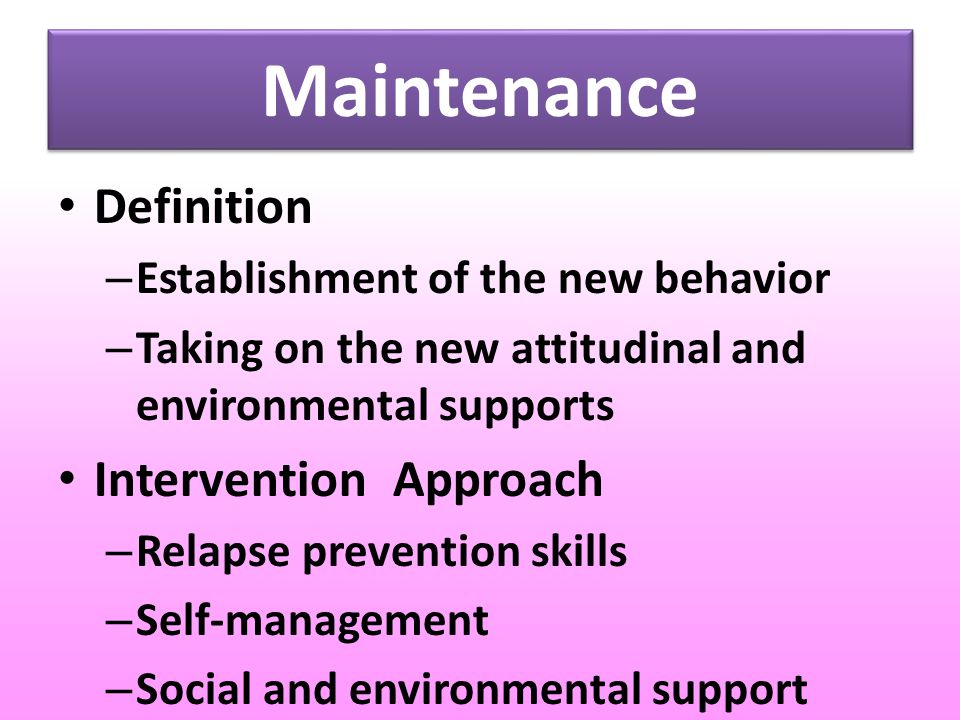 Maintenance Definition – Establishment of the new behavior – Taking on the new attitudinal and environmental supports Intervention Approach – Relapse prevention skills – Self-management – Social and environmental support