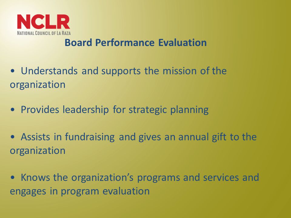Understands and supports the mission of the organization Provides leadership for strategic planning Assists in fundraising and gives an annual gift to the organization Knows the organization’s programs and services and engages in program evaluation Board Performance Evaluation