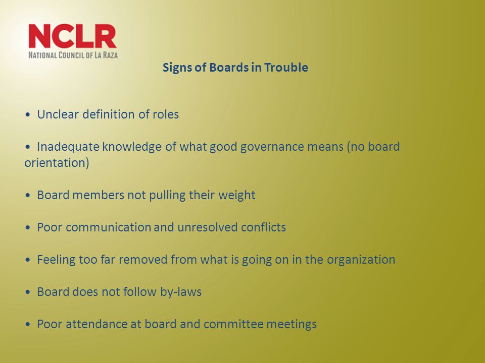 Unclear definition of roles Inadequate knowledge of what good governance means (no board orientation) Board members not pulling their weight Poor communication and unresolved conflicts Feeling too far removed from what is going on in the organization Board does not follow by-laws Poor attendance at board and committee meetings Signs of Boards in Trouble