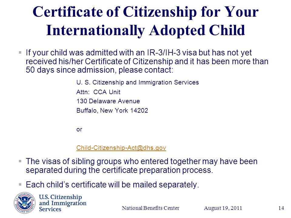 Presenter’s Name June 17, 2003 August 19, 2011National Benefits Center14 Certificate of Citizenship for Your Internationally Adopted Child  If your child was admitted with an IR-3/IH-3 visa but has not yet received his/her Certificate of Citizenship and it has been more than 50 days since admission, please contact: U.