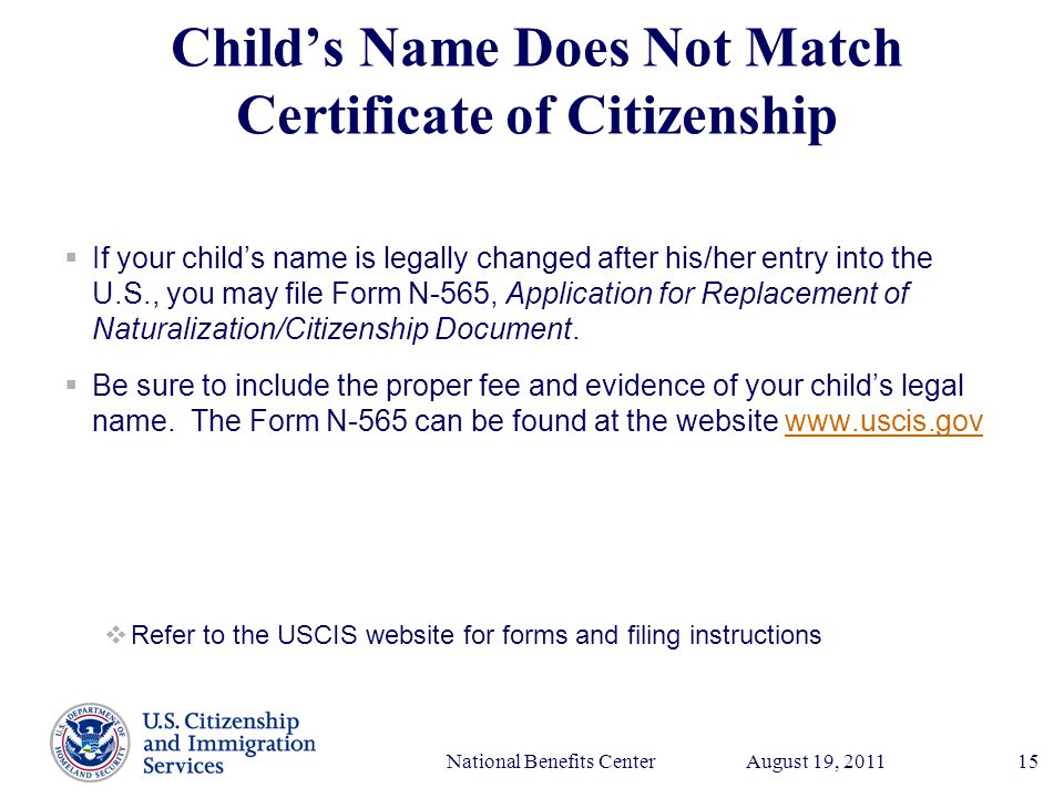 Presenter’s Name June 17, 2003 August 19, 2011National Benefits Center15 Child’s Name Does Not Match Certificate of Citizenship  If your child’s name is legally changed after his/her entry into the U.S., you may file Form N-565, Application for Replacement of Naturalization/Citizenship Document.