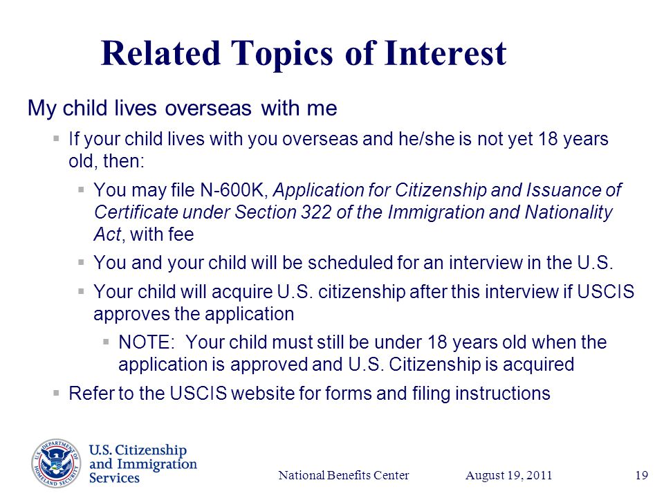 Presenter’s Name June 17, 2003 August 19, 2011National Benefits Center19 Related Topics of Interest My child lives overseas with me  If your child lives with you overseas and he/she is not yet 18 years old, then:  You may file N-600K, Application for Citizenship and Issuance of Certificate under Section 322 of the Immigration and Nationality Act, with fee  You and your child will be scheduled for an interview in the U.S.