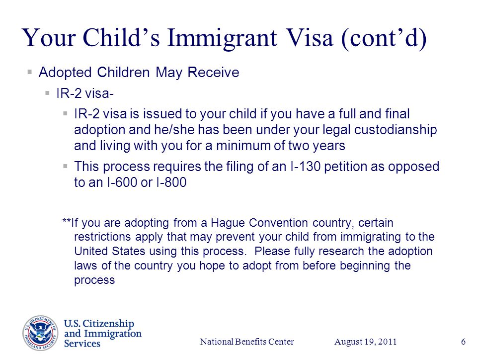 Presenter’s Name June 17, 2003 August 19, 2011National Benefits Center6 Your Child’s Immigrant Visa (cont’d)  Adopted Children May Receive  IR-2 visa-  IR-2 visa is issued to your child if you have a full and final adoption and he/she has been under your legal custodianship and living with you for a minimum of two years  This process requires the filing of an I-130 petition as opposed to an I-600 or I-800 **If you are adopting from a Hague Convention country, certain restrictions apply that may prevent your child from immigrating to the United States using this process.