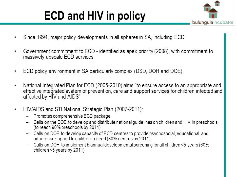ECD and HIV in policy Since 1994, major policy developments in all spheres in SA, including ECD Government commitment to ECD - identified as apex priority (2008), with commitment to massively upscale ECD services ECD policy environment in SA particularly complex (DSD, DOH and DOE).