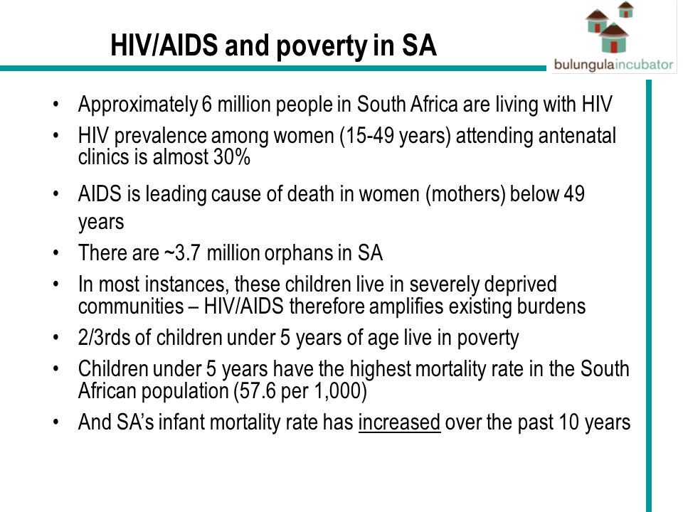 HIV/AIDS and poverty in SA Approximately 6 million people in South Africa are living with HIV HIV prevalence among women (15-49 years) attending antenatal clinics is almost 30% AIDS is leading cause of death in women (mothers) below 49 years There are ~3.7 million orphans in SA In most instances, these children live in severely deprived communities – HIV/AIDS therefore amplifies existing burdens 2/3rds of children under 5 years of age live in poverty Children under 5 years have the highest mortality rate in the South African population (57.6 per 1,000) And SA’s infant mortality rate has increased over the past 10 years