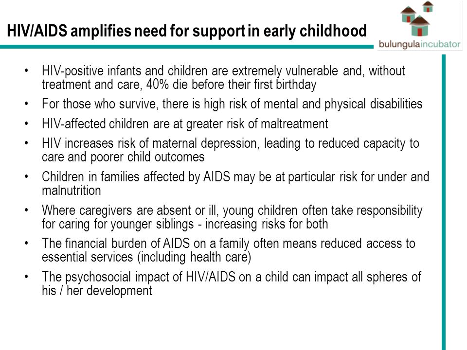 HIV/AIDS amplifies need for support in early childhood HIV-positive infants and children are extremely vulnerable and, without treatment and care, 40% die before their first birthday For those who survive, there is high risk of mental and physical disabilities HIV-affected children are at greater risk of maltreatment HIV increases risk of maternal depression, leading to reduced capacity to care and poorer child outcomes Children in families affected by AIDS may be at particular risk for under and malnutrition Where caregivers are absent or ill, young children often take responsibility for caring for younger siblings - increasing risks for both The financial burden of AIDS on a family often means reduced access to essential services (including health care) The psychosocial impact of HIV/AIDS on a child can impact all spheres of his / her development
