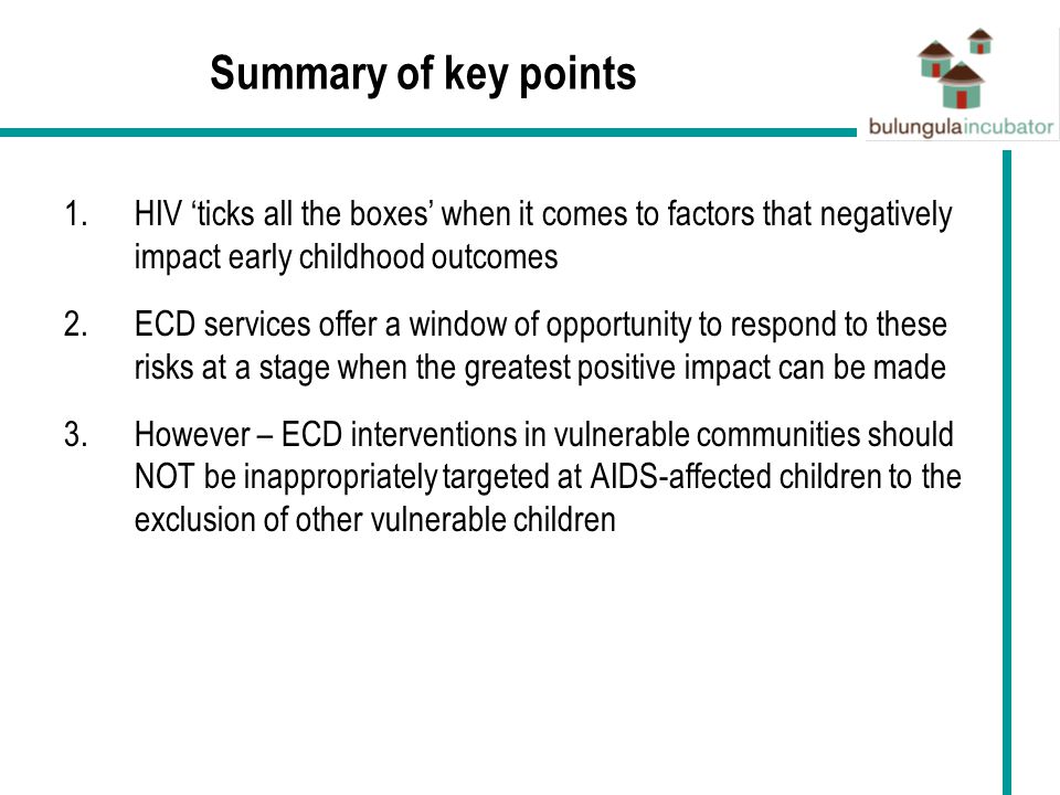 Summary of key points 1.HIV ‘ticks all the boxes’ when it comes to factors that negatively impact early childhood outcomes 2.ECD services offer a window of opportunity to respond to these risks at a stage when the greatest positive impact can be made 3.However – ECD interventions in vulnerable communities should NOT be inappropriately targeted at AIDS-affected children to the exclusion of other vulnerable children