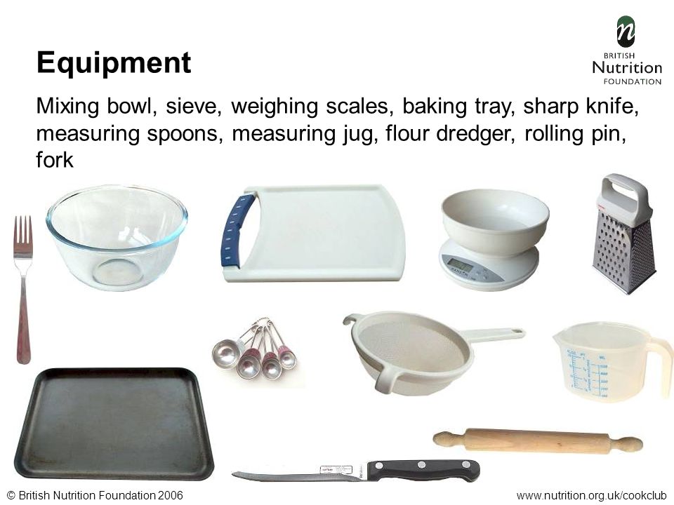 © British Nutrition Foundation 2006www.nutrition.org.uk/cookclub Equipment Mixing bowl, sieve, weighing scales, baking tray, sharp knife, measuring spoons, measuring jug, flour dredger, rolling pin, fork