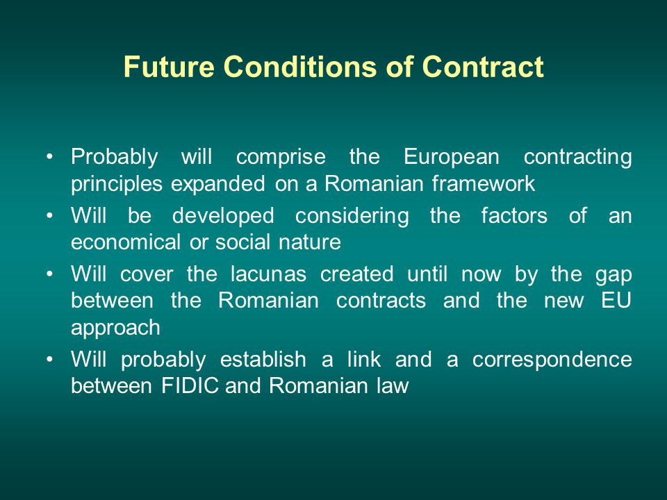 Future Conditions of Contract Probably will comprise the European contracting principles expanded on a Romanian framework Will be developed considering the factors of an economical or social nature Will cover the lacunas created until now by the gap between the Romanian contracts and the new EU approach Will probably establish a link and a correspondence between FIDIC and Romanian law
