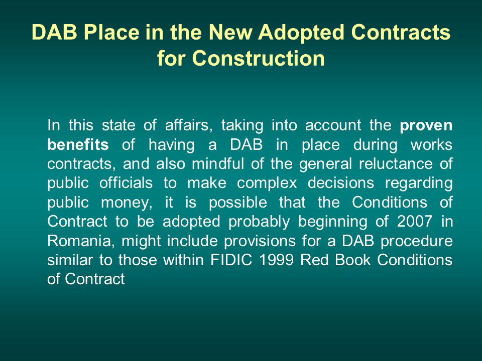 DAB Place in the New Adopted Contracts for Construction In this state of affairs, taking into account the proven benefits of having a DAB in place during works contracts, and also mindful of the general reluctance of public officials to make complex decisions regarding public money, it is possible that the Conditions of Contract to be adopted probably beginning of 2007 in Romania, might include provisions for a DAB procedure similar to those within FIDIC 1999 Red Book Conditions of Contract