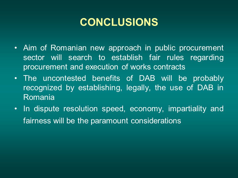 CONCLUSIONS Aim of Romanian new approach in public procurement sector will search to establish fair rules regarding procurement and execution of works contracts The uncontested benefits of DAB will be probably recognized by establishing, legally, the use of DAB in Romania In dispute resolution speed, economy, impartiality and fairness will be the paramount considerations