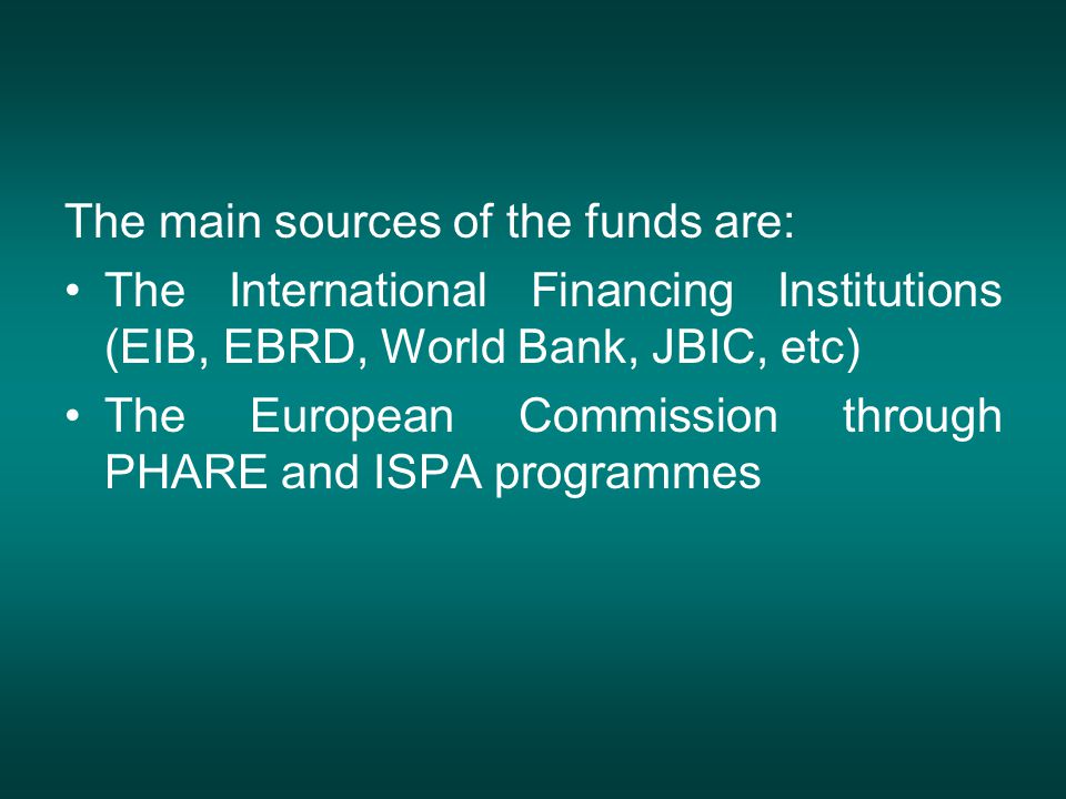 The main sources of the funds are: The International Financing Institutions (EIB, EBRD, World Bank, JBIC, etc) The European Commission through PHARE and ISPA programmes