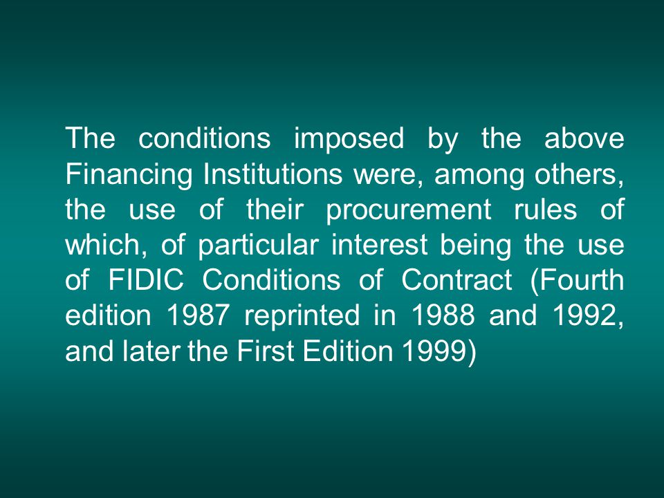 The conditions imposed by the above Financing Institutions were, among others, the use of their procurement rules of which, of particular interest being the use of FIDIC Conditions of Contract (Fourth edition 1987 reprinted in 1988 and 1992, and later the First Edition 1999)