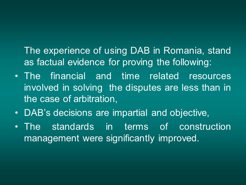 The experience of using DAB in Romania, stand as factual evidence for proving the following: The financial and time related resources involved in solving the disputes are less than in the case of arbitration, DAB’s decisions are impartial and objective, The standards in terms of construction management were significantly improved.
