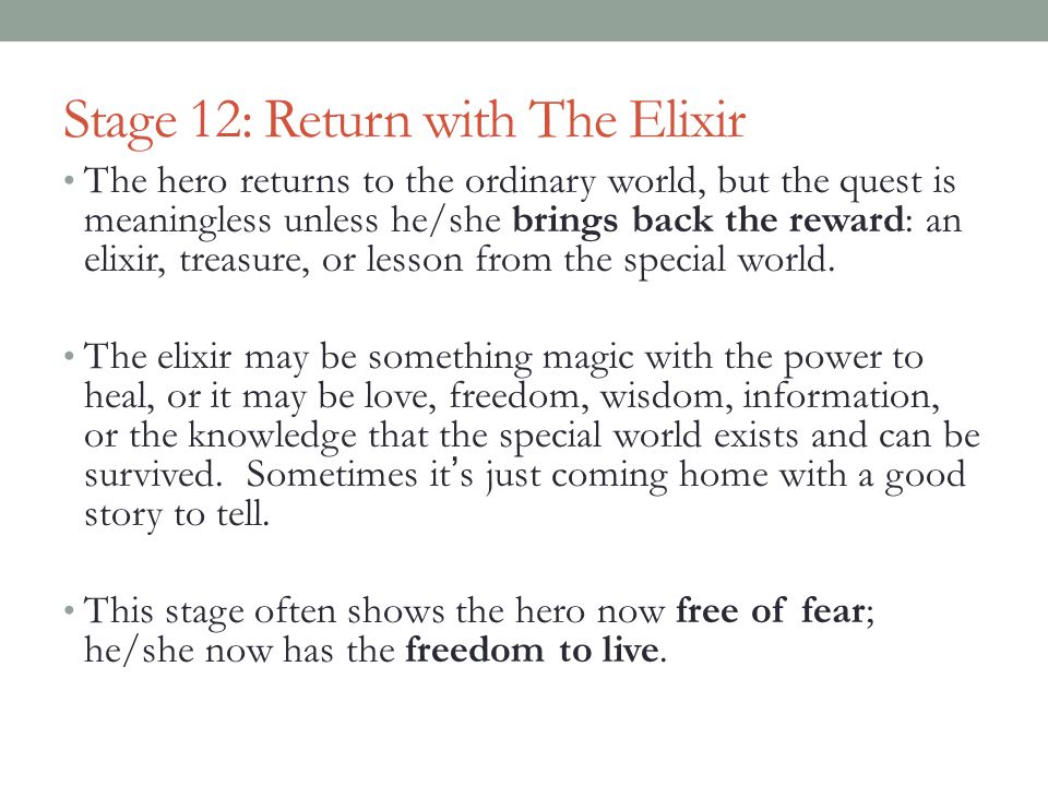 Stage 12: Return with The Elixir The hero returns to the ordinary world, but the quest is meaningless unless he/she brings back the reward: an elixir, treasure, or lesson from the special world.