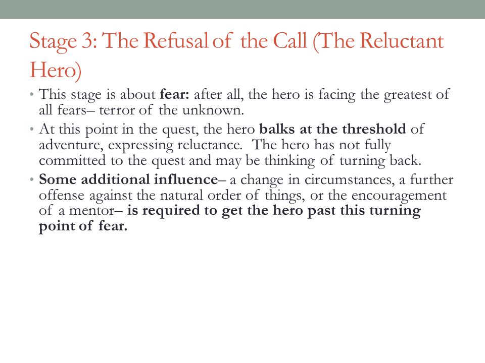 Stage 3: The Refusal of the Call (The Reluctant Hero) This stage is about fear: after all, the hero is facing the greatest of all fears– terror of the unknown.