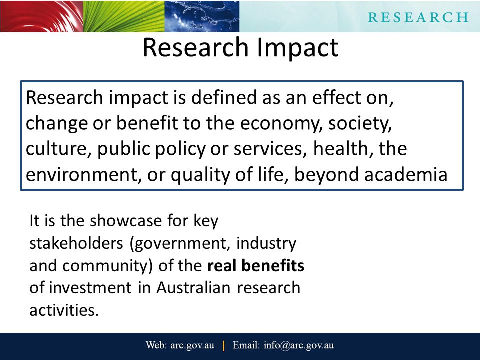 Research Impact Research impact is defined as an effect on, change or benefit to the economy, society, culture, public policy or services, health, the environment, or quality of life, beyond academia It is the showcase for key stakeholders (government, industry and community) of the real benefits of investment in Australian research activities.